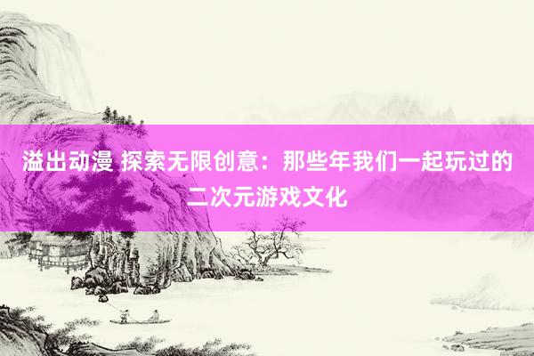 溢出动漫 探索无限创意：那些年我们一起玩过的二次元游戏文化
