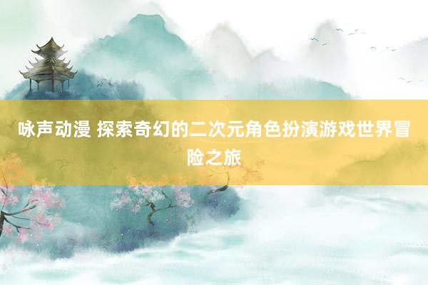 咏声动漫 探索奇幻的二次元角色扮演游戏世界冒险之旅