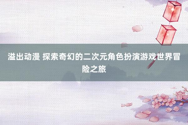 溢出动漫 探索奇幻的二次元角色扮演游戏世界冒险之旅