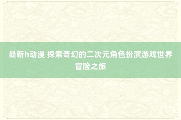 最新h动漫 探索奇幻的二次元角色扮演游戏世界冒险之旅